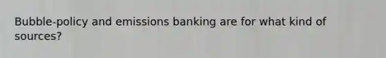 Bubble-policy and emissions banking are for what kind of sources?