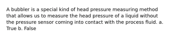 A bubbler is a special kind of head pressure measuring method that allows us to measure the head pressure of a liquid without the pressure sensor coming into contact with the process fluid. a. True b. False