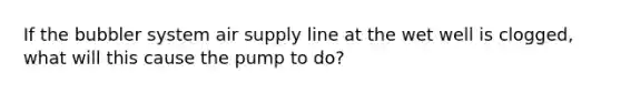 If the bubbler system air supply line at the wet well is clogged, what will this cause the pump to do?