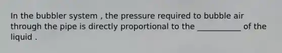 In the bubbler system , the pressure required to bubble air through the pipe is directly proportional to the ___________ of the liquid .