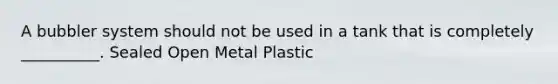 A bubbler system should not be used in a tank that is completely __________. Sealed Open Metal Plastic