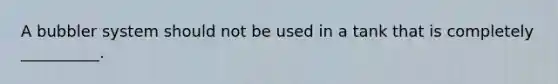 A bubbler system should not be used in a tank that is completely __________.