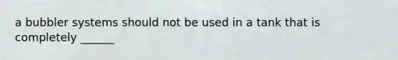 a bubbler systems should not be used in a tank that is completely ______