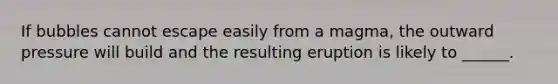 If bubbles cannot escape easily from a magma, the outward pressure will build and the resulting eruption is likely to ______.