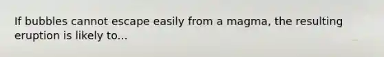 If bubbles cannot escape easily from a magma, the resulting eruption is likely to...