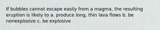 If bubbles cannot escape easily from a magma, the resulting eruption is likely to a. produce long, thin lava flows b. be nonexplosive c. be explosive