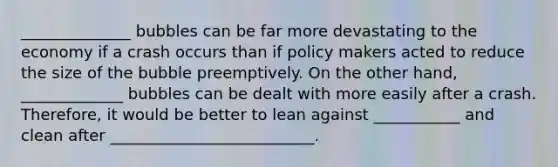______________ bubbles can be far more devastating to the economy if a crash occurs than if policy makers acted to reduce the size of the bubble preemptively. On the other hand, _____________ bubbles can be dealt with more easily after a crash. Therefore, it would be better to lean against ___________ and clean after __________________________.