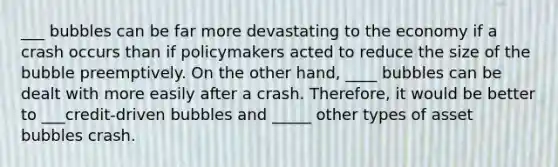 ___ bubbles can be far more devastating to the economy if a crash occurs than if policymakers acted to reduce the size of the bubble preemptively. On the other​ hand, ____ bubbles can be dealt with more easily after a crash.​ Therefore, it would be better to ___​credit-driven bubbles and _____ other types of asset bubbles crash.