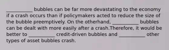 ___________ bubbles can be far more devastating to the economy if a crash occurs than if policymakers acted to reduce the size of the bubble preemptively. On the other​hand, ___________ bubbles can be dealt with more easily after a crash.​Therefore, it would be better to ___________ ​credit-driven bubbles and ___________ other types of asset bubbles crash.