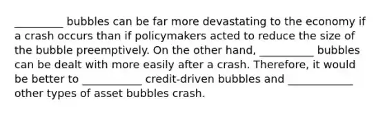 _________ bubbles can be far more devastating to the economy if a crash occurs than if policymakers acted to reduce the size of the bubble preemptively. On the other​ hand, __________ bubbles can be dealt with more easily after a crash.​ Therefore, it would be better to ___________ ​credit-driven bubbles and ____________ other types of asset bubbles crash.