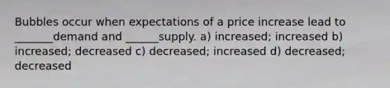 Bubbles occur when expectations of a price increase lead to _______demand and ______supply. a) increased; increased b) increased; decreased c) decreased; increased d) decreased; decreased