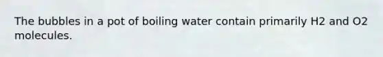 The bubbles in a pot of boiling water contain primarily H2 and O2 molecules.