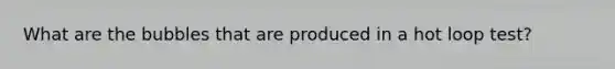 What are the bubbles that are produced in a hot loop test?