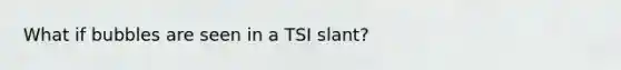 What if bubbles are seen in a TSI slant?