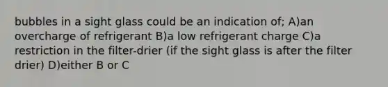 bubbles in a sight glass could be an indication of; A)an overcharge of refrigerant B)a low refrigerant charge C)a restriction in the filter-drier (if the sight glass is after the filter drier) D)either B or C