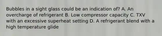 Bubbles in a sight glass could be an indication of? A. An overcharge of refrigerant B. Low compressor capacity C. TXV with an excessive superheat setting D. A refrigerant blend with a high temperature glide