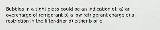 Bubbles in a sight glass could be an indication of; a) an overcharge of refrigerant b) a low refrigerant charge c) a restriction in the filter-drier d) either b or c