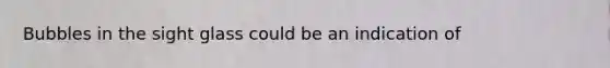Bubbles in the sight glass could be an indication of