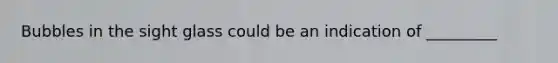 Bubbles in the sight glass could be an indication of _________
