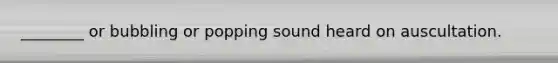 ________ or bubbling or popping sound heard on auscultation.