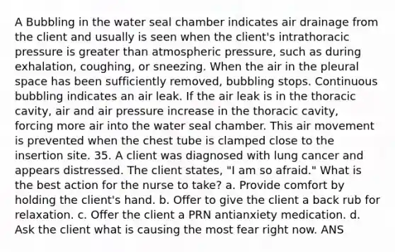 A Bubbling in the water seal chamber indicates air drainage from the client and usually is seen when the client's intrathoracic pressure is greater than atmospheric pressure, such as during exhalation, coughing, or sneezing. When the air in the pleural space has been sufficiently removed, bubbling stops. Continuous bubbling indicates an air leak. If the air leak is in the thoracic cavity, air and air pressure increase in the thoracic cavity, forcing more air into the water seal chamber. This air movement is prevented when the chest tube is clamped close to the insertion site. 35. A client was diagnosed with lung cancer and appears distressed. The client states, "I am so afraid." What is the best action for the nurse to take? a. Provide comfort by holding the client's hand. b. Offer to give the client a back rub for relaxation. c. Offer the client a PRN antianxiety medication. d. Ask the client what is causing the most fear right now. ANS