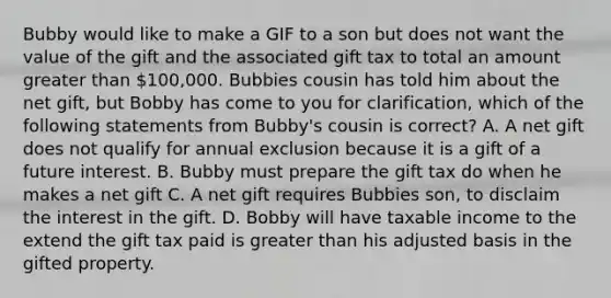 Bubby would like to make a GIF to a son but does not want the value of the gift and the associated gift tax to total an amount greater than 100,000. Bubbies cousin has told him about the net gift, but Bobby has come to you for clarification, which of the following statements from Bubby's cousin is correct? A. A net gift does not qualify for annual exclusion because it is a gift of a future interest. B. Bubby must prepare the gift tax do when he makes a net gift C. A net gift requires Bubbies son, to disclaim the interest in the gift. D. Bobby will have taxable income to the extend the gift tax paid is greater than his adjusted basis in the gifted property.