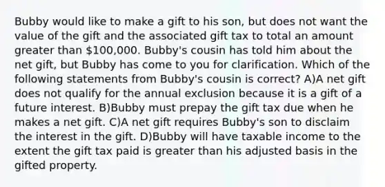 Bubby would like to make a gift to his son, but does not want the value of the gift and the associated gift tax to total an amount greater than 100,000. Bubby's cousin has told him about the net gift, but Bubby has come to you for clarification. Which of the following statements from Bubby's cousin is correct? A)A net gift does not qualify for the annual exclusion because it is a gift of a future interest. B)Bubby must prepay the gift tax due when he makes a net gift. C)A net gift requires Bubby's son to disclaim the interest in the gift. D)Bubby will have taxable income to the extent the gift tax paid is greater than his adjusted basis in the gifted property.