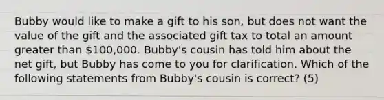 Bubby would like to make a gift to his son, but does not want the value of the gift and the associated gift tax to total an amount greater than 100,000. Bubby's cousin has told him about the net gift, but Bubby has come to you for clarification. Which of the following statements from Bubby's cousin is correct? (5)