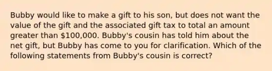 Bubby would like to make a gift to his son, but does not want the value of the gift and the associated gift tax to total an amount <a href='https://www.questionai.com/knowledge/ktgHnBD4o3-greater-than' class='anchor-knowledge'>greater than</a> 100,000. Bubby's cousin has told him about the net gift, but Bubby has come to you for clarification. Which of the following statements from Bubby's cousin is correct?