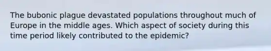 The bubonic plague devastated populations throughout much of Europe in the middle ages. Which aspect of society during this time period likely contributed to the epidemic?