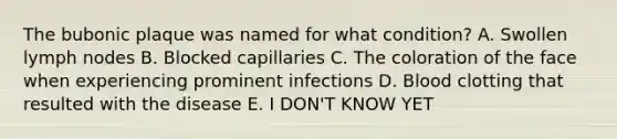 The bubonic plaque was named for what condition? A. Swollen lymph nodes B. Blocked capillaries C. The coloration of the face when experiencing prominent infections D. Blood clotting that resulted with the disease E. I DON'T KNOW YET