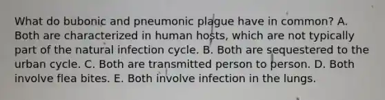 What do bubonic and pneumonic plague have in common? A. Both are characterized in human hosts, which are not typically part of the natural infection cycle. B. Both are sequestered to the urban cycle. C. Both are transmitted person to person. D. Both involve flea bites. E. Both involve infection in the lungs.