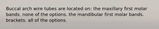 Buccal arch wire tubes are located on: the maxillary first molar bands. none of the options. the mandibular first molar bands. brackets. all of the options.