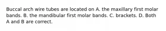 Buccal arch wire tubes are located on A. the maxillary first molar bands. B. the mandibular first molar bands. C. brackets. D. Both A and B are correct.