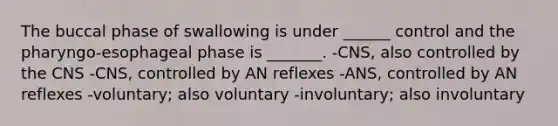 The buccal phase of swallowing is under ______ control and the pharyngo-esophageal phase is _______. -CNS, also controlled by the CNS -CNS, controlled by AN reflexes -ANS, controlled by AN reflexes -voluntary; also voluntary -involuntary; also involuntary