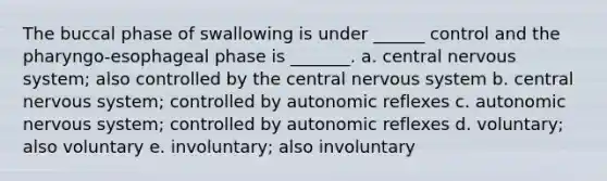 The buccal phase of swallowing is under ______ control and the pharyngo-esophageal phase is _______. a. central nervous system; also controlled by the central nervous system b. central nervous system; controlled by autonomic reflexes c. autonomic nervous system; controlled by autonomic reflexes d. voluntary; also voluntary e. involuntary; also involuntary