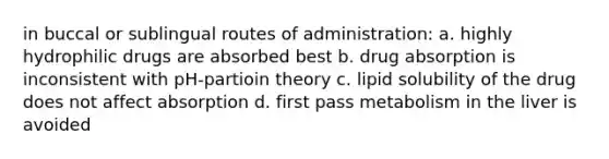 in buccal or sublingual routes of administration: a. highly hydrophilic drugs are absorbed best b. drug absorption is inconsistent with pH-partioin theory c. lipid solubility of the drug does not affect absorption d. first pass metabolism in the liver is avoided