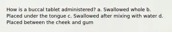 How is a buccal tablet administered? a. Swallowed whole b. Placed under the tongue c. Swallowed after mixing with water d. Placed between the cheek and gum