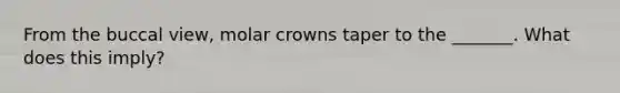 From the buccal view, molar crowns taper to the _______. What does this imply?