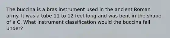 The buccina is a bras instrument used in the ancient Roman army. It was a tube 11 to 12 feet long and was bent in the shape of a C. What instrument classification would the buccina fall under?