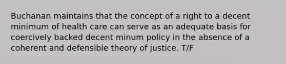 Buchanan maintains that the concept of a right to a decent minimum of health care can serve as an adequate basis for coercively backed decent minum policy in the absence of a coherent and defensible theory of justice. T/F