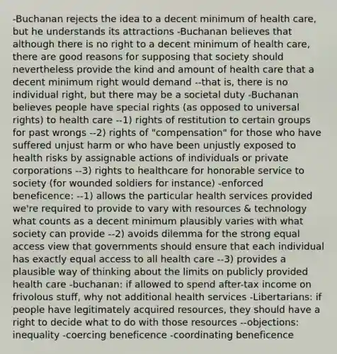 -Buchanan rejects the idea to a decent minimum of health care, but he understands its attractions -Buchanan believes that although there is no right to a decent minimum of health care, there are good reasons for supposing that society should nevertheless provide the kind and amount of health care that a decent minimum right would demand --that is, there is no individual right, but there may be a societal duty -Buchanan believes people have special rights (as opposed to universal rights) to health care --1) rights of restitution to certain groups for past wrongs --2) rights of "compensation" for those who have suffered unjust harm or who have been unjustly exposed to health risks by assignable actions of individuals or private corporations --3) rights to healthcare for honorable service to society (for wounded soldiers for instance) -enforced beneficence: --1) allows the particular health services provided we're required to provide to vary with resources & technology what counts as a decent minimum plausibly varies with what society can provide --2) avoids dilemma for the strong equal access view that governments should ensure that each individual has exactly equal access to all health care --3) provides a plausible way of thinking about the limits on publicly provided health care -buchanan: if allowed to spend after-tax income on frivolous stuff, why not additional health services -Libertarians: if people have legitimately acquired resources, they should have a right to decide what to do with those resources --objections: inequality -coercing beneficence -coordinating beneficence