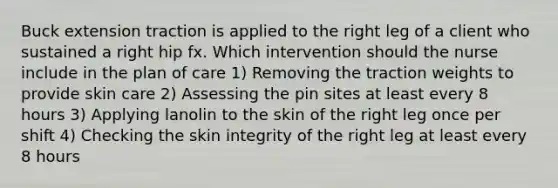 Buck extension traction is applied to the right leg of a client who sustained a right hip fx. Which intervention should the nurse include in the plan of care 1) Removing the traction weights to provide skin care 2) Assessing the pin sites at least every 8 hours 3) Applying lanolin to the skin of the right leg once per shift 4) Checking the skin integrity of the right leg at least every 8 hours