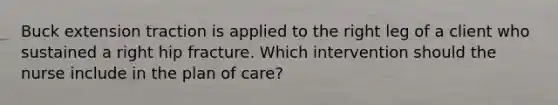 Buck extension traction is applied to the right leg of a client who sustained a right hip fracture. Which intervention should the nurse include in the plan of care?