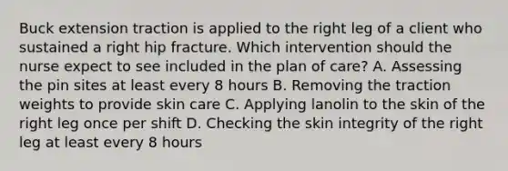 Buck extension traction is applied to the right leg of a client who sustained a right hip fracture. Which intervention should the nurse expect to see included in the plan of care? A. Assessing the pin sites at least every 8 hours B. Removing the traction weights to provide skin care C. Applying lanolin to the skin of the right leg once per shift D. Checking the skin integrity of the right leg at least every 8 hours