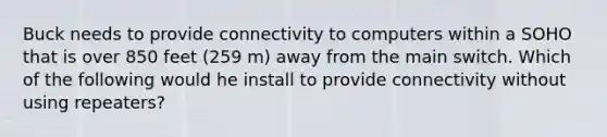 Buck needs to provide connectivity to computers within a SOHO that is over 850 feet (259 m) away from the main switch. Which of the following would he install to provide connectivity without using repeaters?