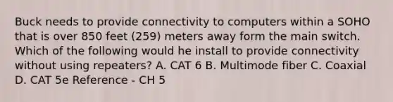 Buck needs to provide connectivity to computers within a SOHO that is over 850 feet (259) meters away form the main switch. Which of the following would he install to provide connectivity without using repeaters? A. CAT 6 B. Multimode fiber C. Coaxial D. CAT 5e Reference - CH 5