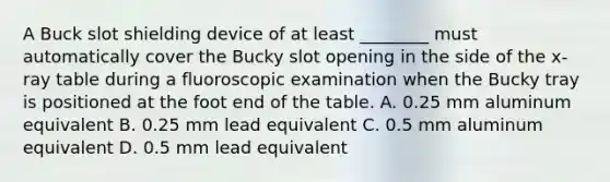 A Buck slot shielding device of at least ________ must automatically cover the Bucky slot opening in the side of the x-ray table during a fluoroscopic examination when the Bucky tray is positioned at the foot end of the table. A. 0.25 mm aluminum equivalent B. 0.25 mm lead equivalent C. 0.5 mm aluminum equivalent D. 0.5 mm lead equivalent