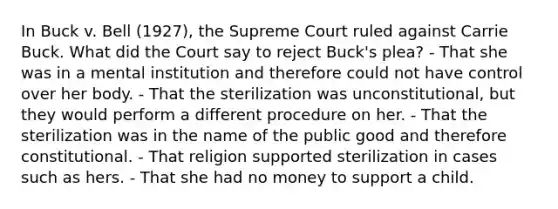 In Buck v. Bell (1927), the Supreme Court ruled against Carrie Buck. What did the Court say to reject Buck's plea? - That she was in a mental institution and therefore could not have control over her body. - That the sterilization was unconstitutional, but they would perform a different procedure on her. - That the sterilization was in the name of the public good and therefore constitutional. - That religion supported sterilization in cases such as hers. - That she had no money to support a child.