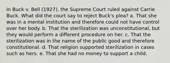 In Buck v. Bell (1927), the Supreme Court ruled against Carrie Buck. What did the court say to reject Buck's plea? a. That she was in a mental institution and therefore could not have control over her body. b. That the sterilization was unconstitutional, but they would perform a different procedure on her. c. That the sterilization was in the name of the public good and therefore constitutional. d. That religion supported sterilization in cases such as hers. e. That she had no money to support a child.